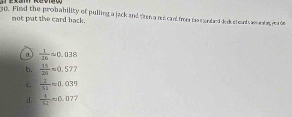 al exam Review
30. Find the probability of pulling a jack and then a red card from the standard deck of cards assuming you do
not put the card back.
a.  1/26 approx 0.038
b.  15/26 approx 0.577
C.  2/51 approx 0.039
d.  4/52 approx 0.077