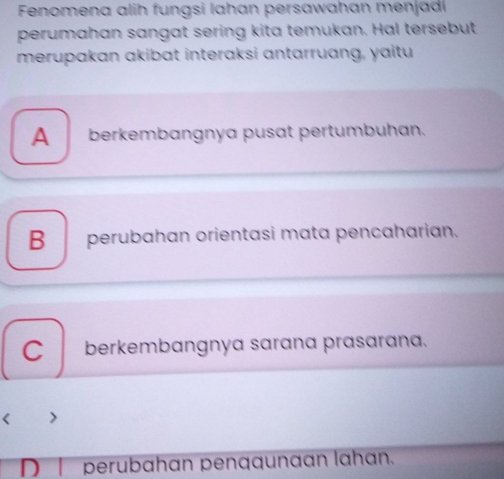 Fenomena alih fungsi Iahan persawahan menjadi
perumahan sangat sering kita temukan. Hal tersebut
merupakan akibat interaksi antarruang, yaitu
A_berkembangnya pusat pertumbuhan.
B__perubahan orientasi mata pencaharian.
C berkembangnya sarana prasarana.
D l perubahan penqqunaan lahan.