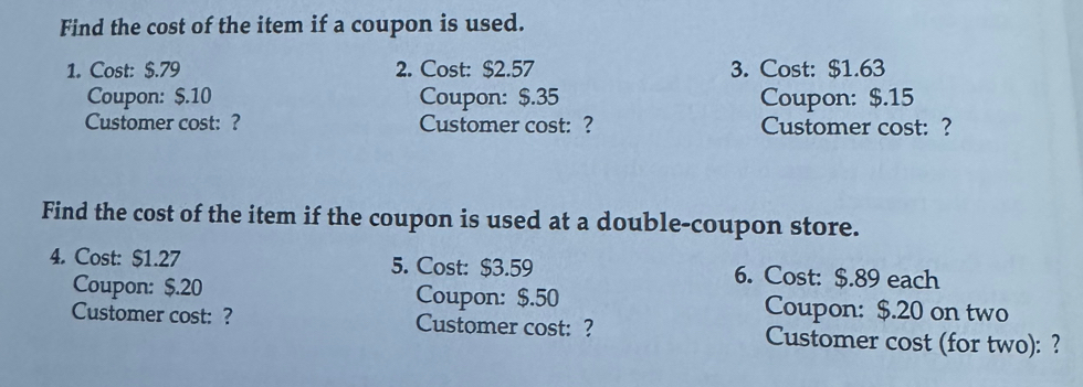 Find the cost of the item if a coupon is used. 
1. Cost: $.79 2. Cost: $2.57 3. Cost: $1.63
Coupon: $.10 Coupon: $.35 Coupon: $.15
Customer cost: ? Customer cost: ? Customer cost: ? 
Find the cost of the item if the coupon is used at a double-coupon store. 
4. Cost: $1.27 5. Cost: $3.59 6. Cost: $.89 each 
Coupon: $.20 Coupon: $.50 Coupon: $.20 on two 
Customer cost: ? Customer cost: ? Customer cost (for two): ?