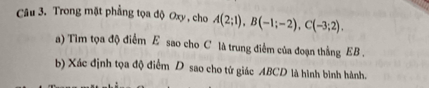 Trong mặt phẳng tọa độ Oxy, cho A(2;1), B(-1;-2), C(-3;2). 
a) Tim tọa độ điểm E sao cho C là trung điểm của đoạn thằng EB. 
b) Xác định tọa độ điểm D sao cho tứ giác ABCD là hình bình hành.