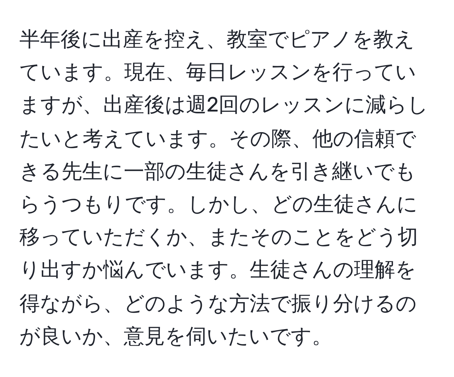 半年後に出産を控え、教室でピアノを教えています。現在、毎日レッスンを行っていますが、出産後は週2回のレッスンに減らしたいと考えています。その際、他の信頼できる先生に一部の生徒さんを引き継いでもらうつもりです。しかし、どの生徒さんに移っていただくか、またそのことをどう切り出すか悩んでいます。生徒さんの理解を得ながら、どのような方法で振り分けるのが良いか、意見を伺いたいです。