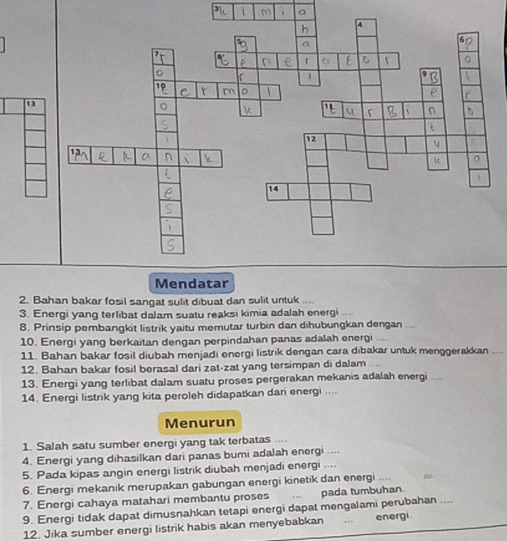 13 
2. Bahan bakar fosil sangat sulit dibuat dan sulit untuk .... 
3. Energi yang terlibat dalam suatu reaksi kimia adalah energi .... 
8. Prinsip pembangkit listrik yaitu memutar turbin dan dihubungkan dengan ... 
10. Energi yang berkaitan dengan perpindahan panas adalah energi .... 
11. Bahan bakar fosil diubah menjadi energi listrik dengan cara dibakar untuk menggerakkan .... 
12. Bahan bakar fosil berasal dari zat-zat yang tersimpan di dalam . 
13. Energi yang terlibat dalam suatu proses pergerakan mekanis adalah energi .... 
14. Energi listrik yang kita peroleh didapatkan dan energi .... 
Menurun 
1. Salah satu sumber energi yang tak terbatas .... 
4. Energi yang dihasilkan dari panas bumi adalah energi ... 
5. Pada kipas angin energi listrik diubah menjadi energi .... 
6. Energi mekanik merupakan gabungan energi kinetik dan energi .... 
7. Energi cahaya matahari membantu proses pada tumbuhan. 
9. Energi tidak dapat dimusnahkan tetapi energi dapat mengalami perubahan .... 
12. Jika sumber energi listrik habis akan menyebabkan .. energi