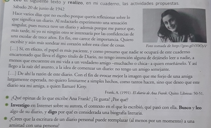 eb el siguiente texto y realizo, en mi cuaderno, las actividades propuestas.
Sábado 20 de junio de 1942
Hace varios días que no escribo porque quería reflexionar sobre lo
que significa un diario. Al redactarlo experimento una sensación
singular, pues nunca tuve un diario y además porque me parece que,
más tarde, ni yo ni ningún otro se interesaría por las confidencias de
una escolar de trece años. En fin, eso carece de importancia. Quiero
escribir y aún más sondear mi corazón sobre esta clase de cosas. Foto tomada de http://goo.gl/tY0OyV
[. . .] Sí, en efecto, el papel es más paciente, y como presumo que nadie se ocupará de este cuaderno
encartonado que lleva el digno título de Diario, no tengo intención alguna de dejárselo leer a nadie, a
menos que encuentre en mi vida a un verdadero amigo —muchacho o chica- a quien enseñárselo. Y así
llego a la raíz del asunto, a la idea de comenzar un diario: no tengo un amigo semejante.
[. ] De ahí la razón de este diario. Con el fin de evocar mejor la imagen que me forjo de una amiga
largamente esperada, no quiero limitarme a simples hechos, como tantos hacen, sino que deseo que este
diario sea mi amiga, a quien llamaré Kitty.
Frank, A. (1991). El diario de Ana Frank. Quito: Libresa: 50-51.
¿Qué opinas de lo que escribe Ana Frank? ¿Te gusta? ¿Por qué?
Investigo en Internet sobre su autora, el contexto en el que lo escribió, qué pasó con ella. Busco y leo
algo de su diario, y digo por qué es considerada una biografía literaria.
¿Crees que la escritura de un diario personal puede reemplazar (al menos por un momento) a una
amistad con una persona?