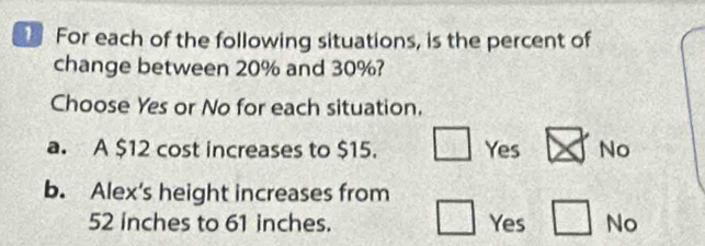 For each of the following situations, is the percent of
change between 20% and 30%?
Choose Yes or No for each situation.
a. A $12 cost increases to $15. □ Yes x No
b. Alex's height increases from
52 inches to 61 inches. □ Yes □ No