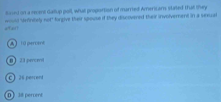 Based on a recent Gallup poll, what proportion of married Americans stated that they
would "definitely not" forgive their spouse if they discovered their involvement in a sexual
affair?
A 10 percent
B 23 percent
c 26 percent
D 38 percent