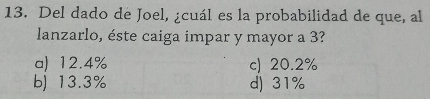 Del dado de Joel, ¿cuál es la probabilidad de que, al
lanzarlo, éste caiga impar y mayor a 3?
a) 12.4% c) 20.2%
b) 13.3% d) 31%