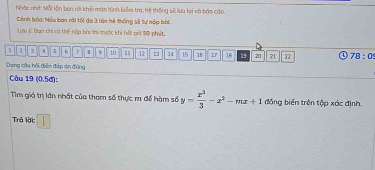 Nhác nhà: Mỗi lần ban rời khỏi màn hình kiểm tra, hệ thống sẽ lưu lại và báo cáo. 
Cánh báo: Nếu bạn rời tối đa 3 lần hệ thống sẽ tự nộp bài. 
Lưu ý : Bạn chỉ có thể nộp bài thi trước khi hết giờ 50 phút.
1 2 3 4 5 6 7 8 9 10 11 12 13 14 15 16 17 18 19 20 21 22
78:09 
Dang câu hỏi điền đáp án đủng 
Câu 19 (0.5đ): 
Tìm giá trị lớn nhất của tham số thực m để hàm số y= x^3/3 -x^2-mx+1 đồng biến trên tập xác định. 
Trả lời: □