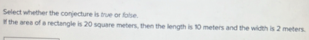 Select whether the conjecture is true or false. 
If the area of a rectangle is 20 square meters, then the length is 10 meters and the width is 2 meters.