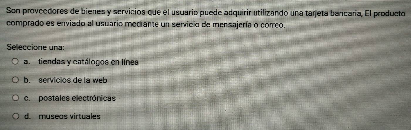 Son proveedores de bienes y servicios que el usuario puede adquirir utilizando una tarjeta bancaria, El producto
comprado es enviado al usuario mediante un servicio de mensajería o correo.
Seleccione una:
a.tiendas y catálogos en línea
b. servicios de la web
c. postales electrónicas
d. museos virtuales