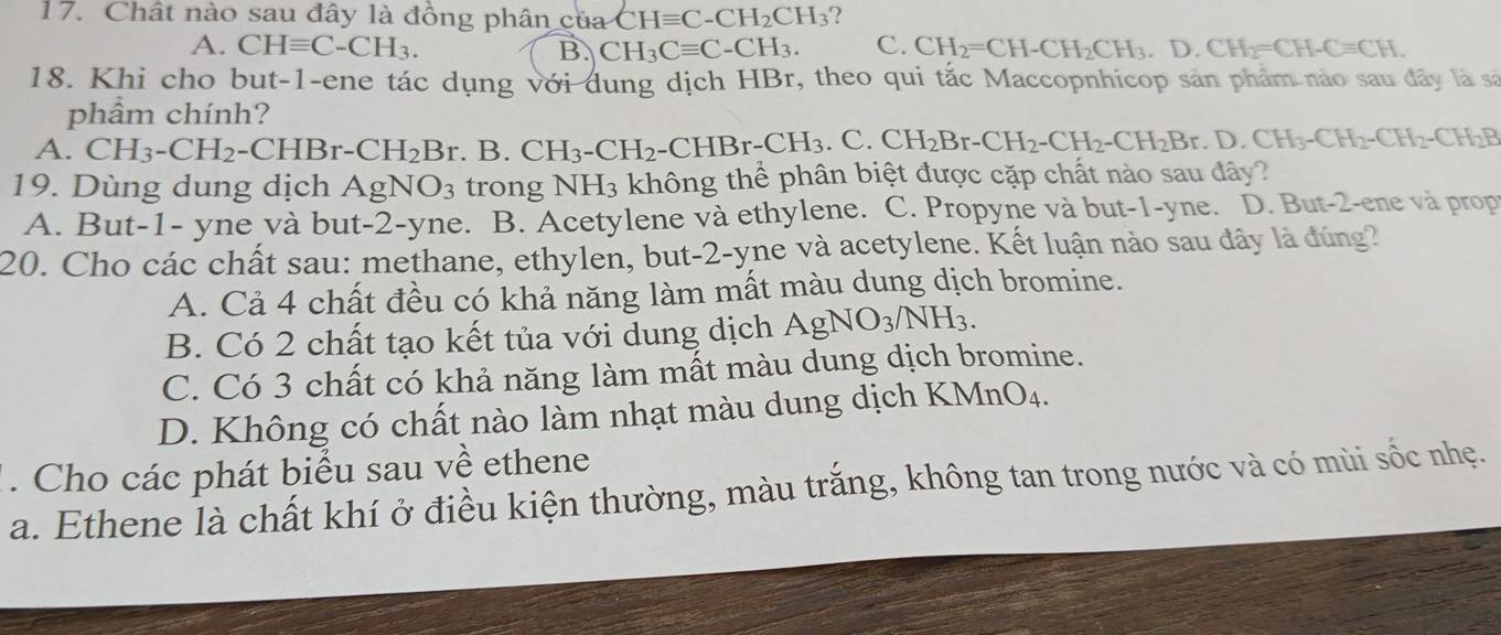 Chất nào sau đây là đồng phân của CHequiv C-CH_2CH_3 2
A. CHequiv C-CH_3. B. CH_3Cequiv C-CH_3. C. CH_2=CH-CH_2CH_3.D.CH_2=CH-Cequiv CH.
18. Khi cho but-1-ene tác dụng với dung dịch HBr, theo qui tắc Maccopnhicop sản phẩm nào sau đây là sã
phẩm chính?
A. CH_3-CH_2-CHBr-CH_2Br.B.CH_3-CH_2-CHBr-CH_3 C. CH_2Br-CH_2-CH_2-CH_2Br.D.CH_3-CH_2-CH_2-CH_2B
19. Dùng dung dịch AgNO_3 trong NH3 không thể phân biệt được cặp chất nào sau đây?
A. But-1- yne và but-2-yne. B. Acetylene và ethylene. C. Propyne và but-1-yne. D. But-2-ene và prop
20. Cho các chất sau: methane, ethylen, but-2-yne và acetylene. Kết luận nào sau đây là đúng?
A. Cả 4 chất đều có khả năng làm mất màu dung dịch bromine.
B. Có 2 chất tạo kết tủa với dung dịch AgNO_3/NH_3.
C. Có 3 chất có khả năng làm mất màu dung dịch bromine.
D. Không có chất nào làm nhạt màu dung dịch KMnO₄.
. Cho các phát biểu sau về ethene
a. Ethene là chất khí ở điều kiện thường, màu trắng, không tan trong nước và có mùi sốc nhẹ.