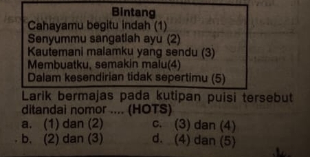 Bintang
Cahayamu begitu indah (1)
Senyummu sangatlah ayu (2)
Kautemani malamku yang sendu (3)
Membuatku, semakin malu(4)
Dalam kesendirian tidak sepertimu (5)
Larik bermajas pada kutipan puisi tersebut
ditandai nomor .... (HOTS)
a. (1) dan (2) c. (3) dan (4)
b. (2) dan (3) d. (4) dan (5)