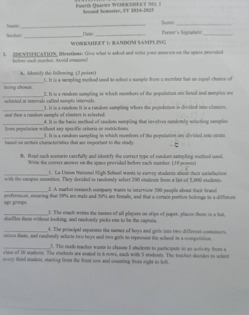 Fourth Quarter WORKSHEET NO. 1 
Second Semester, SY 2024-2025 
_ 
Score:_ 
Name: 
Section: _Date:_ Parent's Signature:_ 
WORKSHEET 1: RANDOM SAMPLING 
1. IDENTIFICATION. Directions: Give what is asked and write your answers on the space provided 
before each number. Avoid crasures! 
A. Identify the following. (5 points) 
_1. It is a sampling method used to select a sample from a member has an equal chance of 
being chosen. 
_2. It is a random sampling in which members of the population are listed and samples are 
selected at intervals called sample intervals. 
_3. It is a random It is a random sampling where the population is divided into clusters, 
and then a random sample of clusters is selected. 
_4. It is the basic method of random sampling that involves randomly selecting samples 
from population without any specific criteria or restrictions. 
_5. It is a random sampling in which members of the population are divided into strata 
based on certain characteristics that are important to the study. 
B. Read cach scenario carefully and identify the correct type of random sampling method used. 
Write the correct answer on the space provided before each number. (10 points) 
_1. La Union National High School wants to survey students about their satisfaction 
with the campus amenities. They decided to randomly select 200 students from a list of 5,000 students. 
_2. A market research company wants to interview 500 people about their brand 
preferences, ensuring that 50% are male and 50% are female, and that a certain portion belongs to a different 
age groups. 
_3. The coach writes the names of all players on slips of paper, places them in a hat, 
shuffles them without looking, and randomly picks one to be the captain. 
_4. The principal separates the names of boys and girls into two different containers, 
mixes them, and randomly selects two boys and two girls to represent the school in a competition. 
_5. The math teacher wants to choose 5 students to participate in an activity from a 
class of 30 students. The students are seated in 6 rows, each with 5 students. The teacher decides to select 
every third student, starting from the front row and counting from right to left.