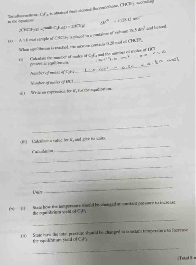 Tetrafluoroethene. C_2F_4 , is obtained from chlorodifluoromethane. CHCTF_2
, according 
to the equation:
△ H°=+128kJmol^(-1)
2CHClF_2(g)leftharpoons C_2F_4(g)+2HCl(g)
(a) A 1.0 mol sample of CHCIF_2 is placed in a container of volume 18.5dm^3 and heated. 
When equilibrium is reached, the mixture contains 0.20 mol of CHCIF_2
(i) Calculate the number of moles of C_2F_4 and the number of moles of HCl 
_ 
present at equilibrium. 
_ 
Number of moles of C_2F_4
Number of moles of HCl 
(ii) Write an expression for K_c for the equilibrium. 
_ 
_ 
(iii) Calculate a value for K_c and give its units. 
_ 
Calculation 
_ 
_ 
Units 
_ 
(b) (i) State how the temperature should be changed at constant pressure to increase 
the equilibrium yield of C_2F_4
_ 
(ii) State how the total pressure should be changed at constant temperature to increase 
the equilibrium yield of C_2F_4
_ 
(Total 8 n