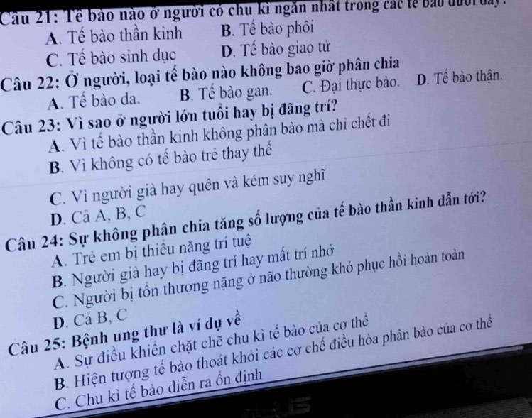 Cầu 21: Tề bảo nào ở người có chu kỉ ngăn nhất trong các tễ bảo đườ đay.
A. Tế bào thần kinh B. Tế bào phôi
C. Tế bào sinh dục D. Tế bào giao tử
Câu 22: Ở người, loại tế bào nào không bao giờ phân chia D. Tế bào thận.
A. Tế bào da. B. Tế bào gan. C. Đại thực bào.
Câu 23: Vì sao ở người lớn tuổi hay bị đãng trí?
A. Vì tế bào thần kinh không phân bào mà chi chết đi
B. Vì không có tế bào trẻ thay thế
C. Vì người già hay quên và kém suy nghĩ
D. Ca A, B, C
Câu 24: Sự không phân chia tăng số lượng của tế bào thần kinh dẫn tới?
A. Trẻ em bị thiêu năng trí tuệ
B. Người già hay bị đãng trí hay mất trí nhớ
C. Người bị tồn thương nặng ở não thường khó phục hồi hoàn toàn
D. Cả B, C
Câu 25: Bệnh ung thư là ví dụ về
A. Sự điều khiến chặt chẽ chu kì tế bào của cơ thể
B. Hiện tượng tế bào thoát khỏi các cơ chế điều hòa phân bào của cơ thể
C. Chu kì tế bào diễn ra ồn định