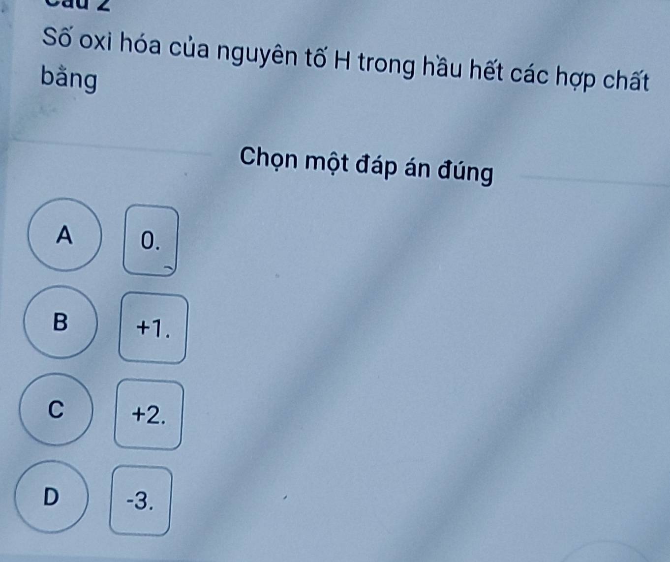 au z
Số oxi hóa của nguyên tố H trong hầu hết các hợp chất
bằng
Chọn một đáp án đúng
A
0.
B
+1.
C
+2.
D -3.