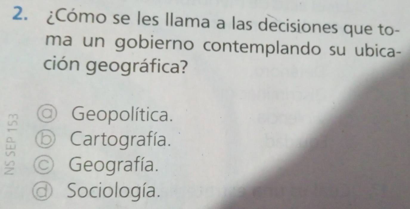 ¿Cómo se les llama a las decisiones que to-
ma un gobierno contemplando su ubica-
ción geográfica?
a Geopolítica.
⑤ Cartografía.
Geografía.
Sociología.