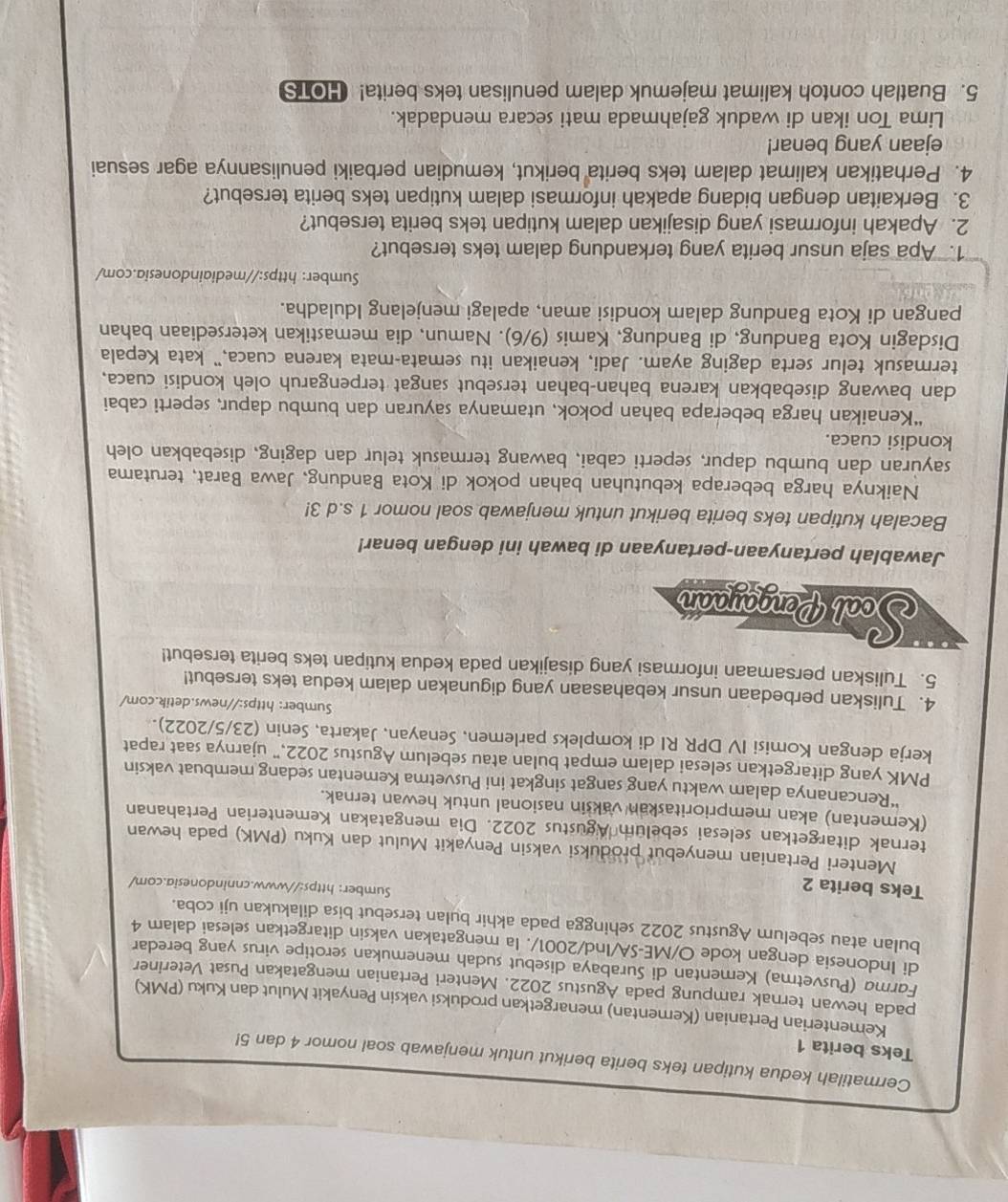 Cermatilah kedua kutipan teks berita berikut untuk menjawab soal nomor 4 dan 5!
Teks berita 1
Kementerian Pertanian (Kementan) menargetkan produksi vaksin Penyakit Mulut dan Kuku (PMK)
pada hewan ternak rampung pada Agustus 2022. Menteri Pertanian mengatakan Pusat Veteriner
Farma (Pusvetma) Kementan di Surabaya disebut sudah menemukan serotipe virus yang beredar
di Indonesia dengan kode O/ME-SA/Ind/2001/. Ia mengatakan vaksin ditargetkan selesai dalam 4
bulan atau sebelum Agustus 2022 sehingga pada akhir bulan tersebut bisa dilakukan uji coba.
Teks berita 2
Sumber: https://www.cnnindonesia.com/
Menteri Pertanian menyebut produksi vaksin Penyakit Mulut dan Kuku (PMK) pada hewan
ternak ditargetkan selesai sebelum Agustus 2022. Dia mengatakan Kementerian Pertahanan
(Kementan) akan memprioritaskan vaksin nasional untuk hewan ternak.
“Rencananya dalam waktu yang sangat singkat ini Pusvetma Kementan sedang membuat vaksin
PMK yang ditargetkan selesai dalam empat bulan atau sebelum Agustus 2022,” ujarnya saat rapat
kerja dengan Komisi IV DPR RI di kompleks parlemen, Senayan, Jakarta, Senin (23/5/2022).
Sumber: https://news.detik.com/
4. Tuliskan perbedaan unsur kebahasaan yang digunakan dalam kedua teks tersebut!
5. Tuliskan persamaan informasi yang disajikan pada kedua kutipan teks berita tersebut!
Soal Pengayaan
Jawablah pertanyaan-pertanyaan di bawah ini dengan benar!
Bacalah kutipan teks berita berikut untuk menjawab soal nomor 1 s.d 3!
Naiknya harga beberapa kebutuhan bahan pokok di Kota Bandung, Jawa Barat, terutama
sayuran dan bumbu dapur, seperti cabai, bawang termasuk telur dan daging, disebabkan oleh
kondisi cuaca.
“Kenaikan harga beberapa bahan pokok, utamanya sayuran dan bumbu dapur, seperti cabai
dan bawang disebabkan karena bahan-bahan tersebut sangat terpengaruh oleh kondisi cuaca,
termasuk telur serta daging ayam. Jadi, kenaikan itu semata-mata karena cuaca," kata Kepala
Disdagin Kota Bandung, di Bandung, Kamis (9/6). Namun, dia memastikan ketersediaan bahan
pangan di Kota Bandung dalam kondisi aman, apalagi menjelang Iduladha.
Sumber: https://mediaindonesia.com/
1. Apa saja unsur berita yang terkandung dalam teks tersebut?
2. Apakah informasi yang disajikan dalam kutipan teks berita tersebut?
3. Berkaitan dengan bidang apakah informasi dalam kutipan teks berita tersebut?
4. Perhatikan kalimat dalam teks berita berikut, kemudian perbaiki penulisannya agar sesuai
ejaan yang benar!
Lima Ton ikan di waduk gajahmada mati secara mendadak.
5. Buatlah contoh kalimat majemuk dalam penulisan teks berita! HOTS