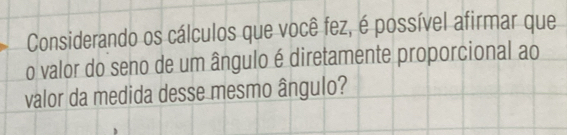 Considerando os cálculos que você fez, é possível afirmar que 
o valor do seno de um ângulo é diretamente proporcional ao 
valor da medida desse mesmo ângulo?