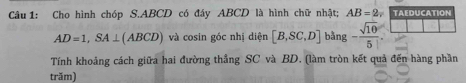 Cho hình chóp S. ABCD có đáy ABCD là hình chữ nhật; AB=2, TAEDUCATION
AD=1, SA⊥ (ABCD) và cosin góc nhị diện [B,SC,D] bằng - sqrt(10)/5 . 
Tính khoảng cách giữa hai đường thẳng SC và BD. (làm tròn kết quả đến hàng phần 
trăm)