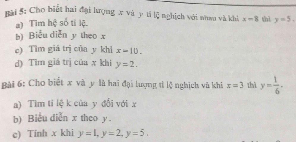 Cho biết hai đại lượng x và y tỉ lệ nghịch với nhau và khi x=8 thì y=5. 
a) Tìm hệ số ti lệ. 
b) Biểu diễn y theo x
c) Tìm giá trị của y khi x=10. 
d) Tìm giá trị của x khi y=2. 
Bài 6: Cho biết x và y là hai đại lượng tì lệ nghịch và khi x=3 thì y= 1/6 . 
a) Tìm tỉ lệ k của y đối với x
b) Biểu diễn x theo y. 
c) Tính x khi y=1, y=2, y=5.