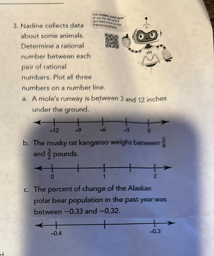 Vsit livebent com/tex>s or wan this 19 comn d 
mu reed a fist on the 
3. Nadine collects data tartice mrestions 
about some animals. 
Determine a rational 
number between each 
pair of rational 
numbers. Plot all three 
numbers on a number line. 
a. A mole's runway is between 3 and 12 inches
under the ground. 
b. The musky rat kangaroo weighs between  3/4 
and  3/2  pounds. 
c. The percent of change of the Alaskan 
polar bear population in the past year was 
between −0.33 and −0.32.