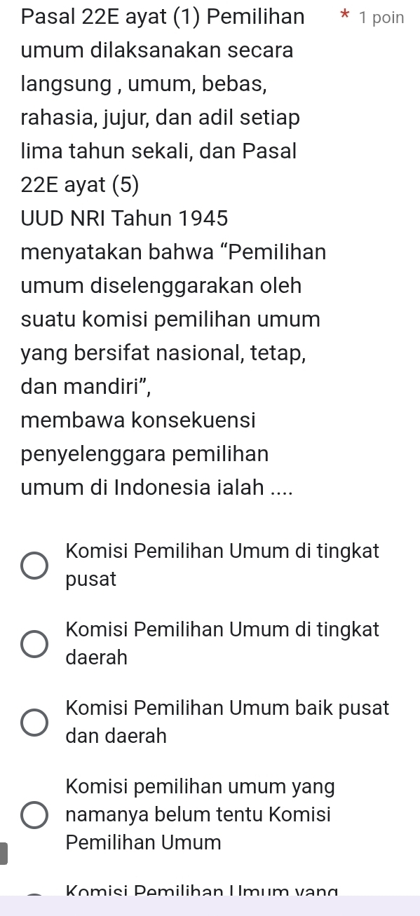 Pasal 22E ayat (1) Pemilihan 1 poin
umum dilaksanakan secara
langsung , umum, bebas,
rahasia, jujur, dan adil setiap
lima tahun sekali, dan Pasal
22E ayat (5)
UUD NRI Tahun 1945
menyatakan bahwa “Pemilihan
umum diselenggarakan oleh
suatu komisi pemilihan umum
yang bersifat nasional, tetap,
dan mandiri”,
membawa konsekuensi
penyelenggara pemilihan
umum di Indonesia ialah ....
Komisi Pemilihan Umum di tingkat
pusat
Komisi Pemilihan Umum di tingkat
daerah
Komisi Pemilihan Umum baik pusat
dan daerah
Komisi pemilihan umum yang
namanya belum tentu Komisi
Pemilihan Umum
Komisi Pemilihan Umum vạng