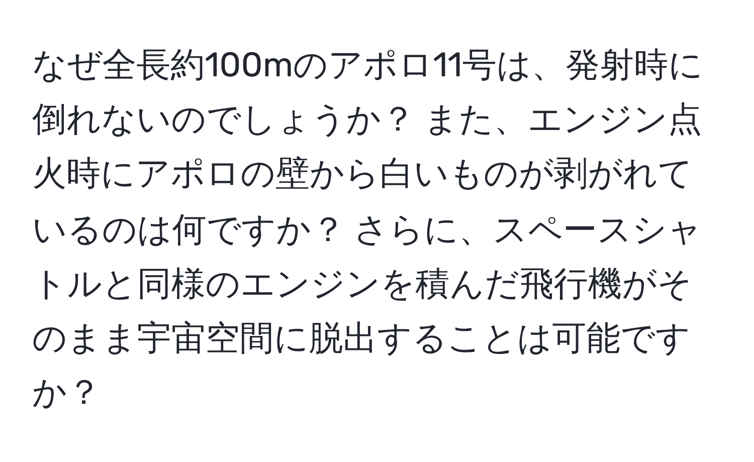 なぜ全長約100mのアポロ11号は、発射時に倒れないのでしょうか？ また、エンジン点火時にアポロの壁から白いものが剥がれているのは何ですか？ さらに、スペースシャトルと同様のエンジンを積んだ飛行機がそのまま宇宙空間に脱出することは可能ですか？