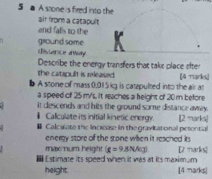 a A stone is fired into the 
air from a catapult 
and falls to the 
ground some 
distance away. 
Describe the energy transfers that take place after 
the catapult is released [4 Marks] 
b A stone of mass 0.015 kg is catapulted into the air at 
a speed of 25 m/s. It reaches a height of 20 m before 
it descends and hits the ground some distance away. 
ⅱ Calculate its initial kinetic energy. [2 marks] 
Calculate the increase in the gravitational petential 
energy store of the stone when it reached its 
maxmum height (g=9.8N/kg). [2 marks] 
I* Estimate its speed when it was at its maximum 
height. [4 marks]