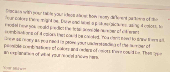 Discuss with your table your ideas about how many different patterns of the * 
four colors there might be. Draw and label a picture/pictures, using 4 colors, to 
model how you could predict the total possible number of different 
combinations of 4 colors that could be created. You don't need to draw them all. 
Draw as many as you need to prove your understanding of the number of 
possible combinations of colors and orders of colors there could be. Then type 
an explanation of what your model shows here. 
Your answer