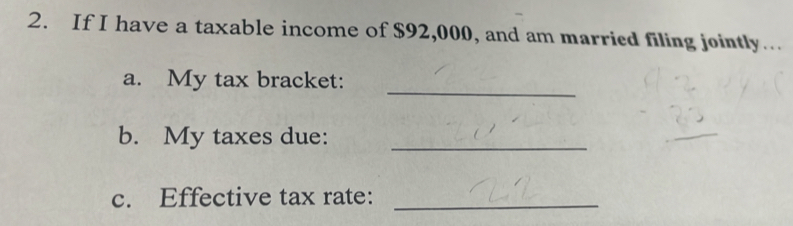 If I have a taxable income of $92,000, and am married filing jointly….. 
_ 
a. My tax bracket: 
b. My taxes due:_ 
c. Effective tax rate:_