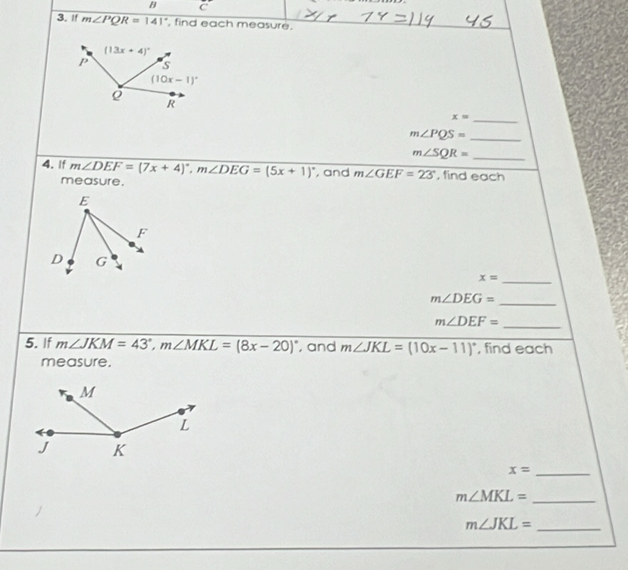 If m∠ PQR=141° , find each measure.
_ x=
_ m∠ PQS=
m∠ SQR= _
4. If m∠ DEF=(7x+4)^circ ,m∠ DEG=(5x+1)^circ  , and m∠ GEF=23° , find each
measure.
E
F
D G
_ x=
m∠ DEG=
_
_ m∠ DEF=
5. If m∠ JKM=43°,m∠ MKL=(8x-20)^circ  , and m∠ JKL=(10x-11)^circ  , find each
measure.
_ x=
_ m∠ MKL=
m∠ JKL= _