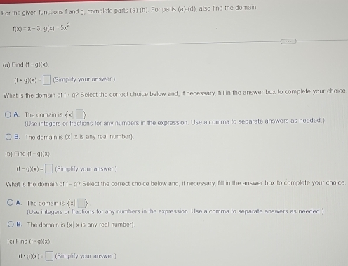 For the given functions f and g, complete parts (a)-(h). For parts (a)-(d) also find the domain
f(x)=x-3; g(x)=5x^2
(a) Find (1+g)(x)
(1+g)(x)=□ (Simplify your answer.)
What is the domain of f+g? Select the correct choice below and, if necessary, fill in the answer box to complete your choice
A. The domain is  x|□ 
(Use integers or fractions for any numbers in the expression. Use a comma to separate answers as needed.)
B. The domain is (x x is any real number)
(b) Find (f-g)(x)
(f-g)(x)=□ (Simplify your answer.)
What is the domain of f- g? Select the correct choice below and, if necessary, fill in the answer box to complete your choice
A. The domain is  x|□ 
(Use integers or fractions for any numbers in the expression. Use a comma to separate answers as needed.)
B. The domain is x| x is any real number
(c) Find (f· g)(x)
(f· g)(x)=□ (Simplify your answer.)