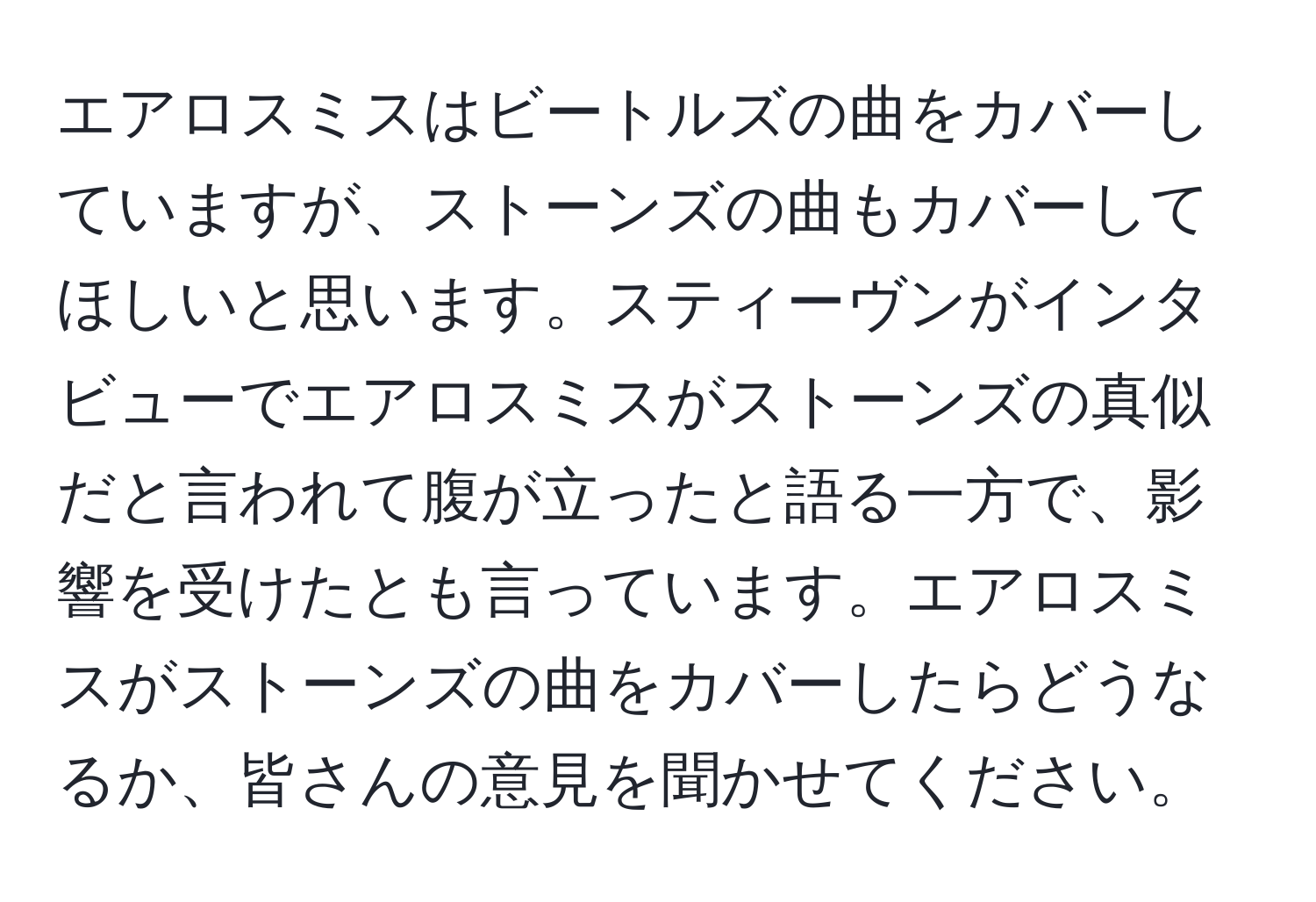 エアロスミスはビートルズの曲をカバーしていますが、ストーンズの曲もカバーしてほしいと思います。スティーヴンがインタビューでエアロスミスがストーンズの真似だと言われて腹が立ったと語る一方で、影響を受けたとも言っています。エアロスミスがストーンズの曲をカバーしたらどうなるか、皆さんの意見を聞かせてください。