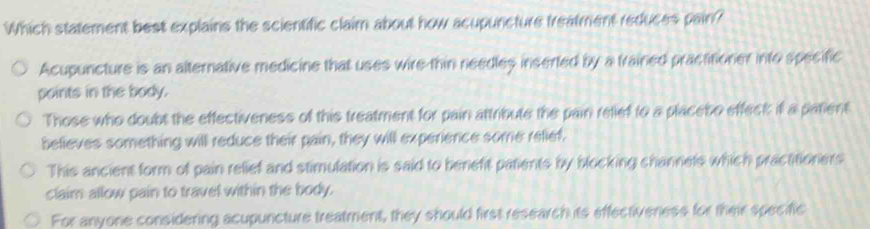 Which statement best explains the scientific claim about how acupuncture freatment reduces pain?
Acupuncture is an alternative medicine that uses wire thin needles inserted by a trained practitioner into specific
points in the body.
Those who doubt the effectiveness of this treatment for pain attribute the pain relief to a placeso effect if a patient
believes something will reduce their pain, they will experience some relief.
This ancient form of pain relief and stimulation is said to beneft patients by blocking channets which practitioners
claim allow pain to travel within the body.
For anyone considering acupuncture treatment, they should first research its effectiveness for their specific