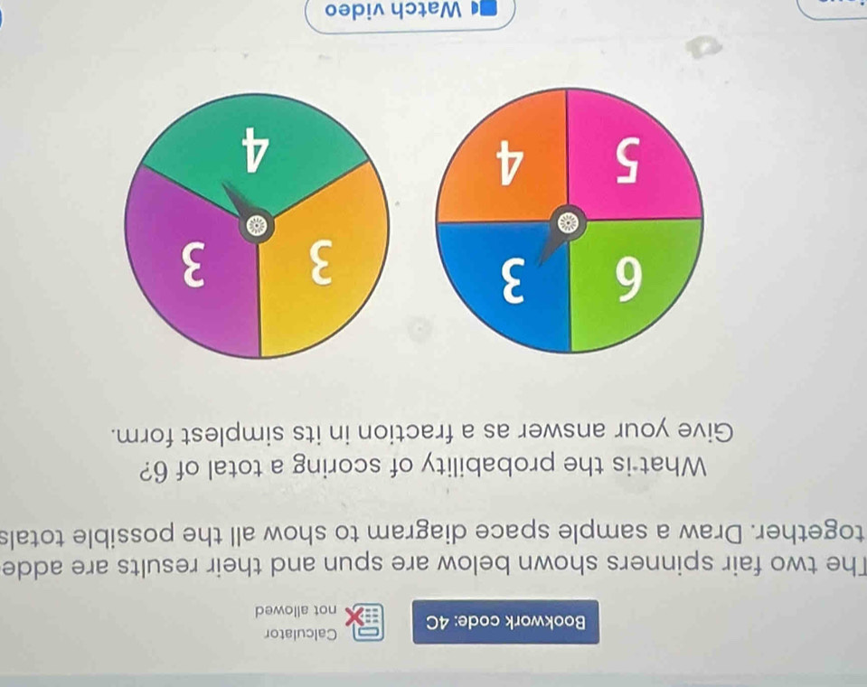 Calculator 
Bookwork code: 4C not allowed 
The two fair spinners shown below are spun and their results are adde 
together. Draw a sample space diagram to show all the possible totals 
What is the probability of scoring a total of 6? 
Give your answer as a fraction in its simplest form.
3 3
4 
Watch video