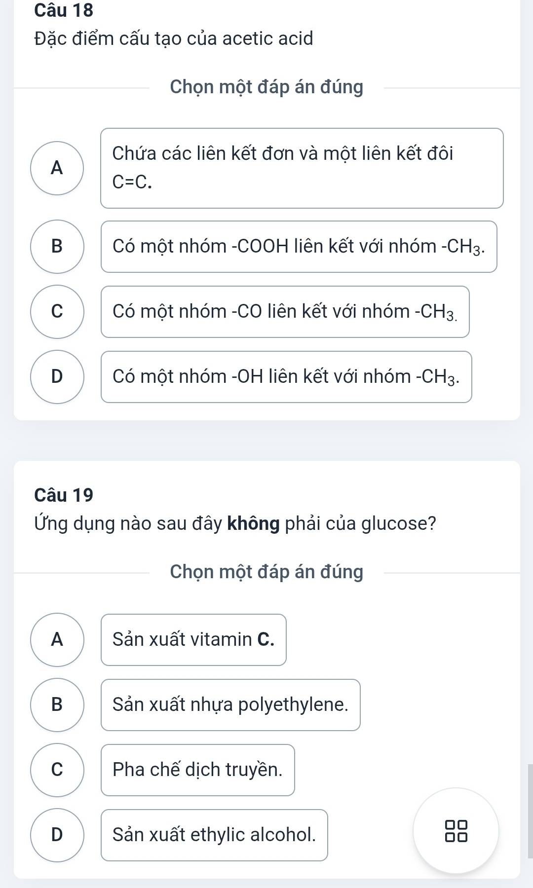 Đặc điểm cấu tạo của acetic acid
Chọn một đáp án đúng
Chứa các liên kết đơn và một liên kết đôi
A
C=C.
B Có một nhóm -COOH liên kết với nhóm -CH_3.
C Có một nhóm -CO liên kết với nhóm - · CH_3.
D Có một nhóm -OH liên kết với nhóm -CH_3. 
Câu 19
Ứng dụng nào sau đây không phải của glucose?
Chọn một đáp án đúng
A Sản xuất vitamin C.
B Sản xuất nhựa polyethylene.
C Pha chế dịch truyền.
D Sản xuất ethylic alcohol.
□□