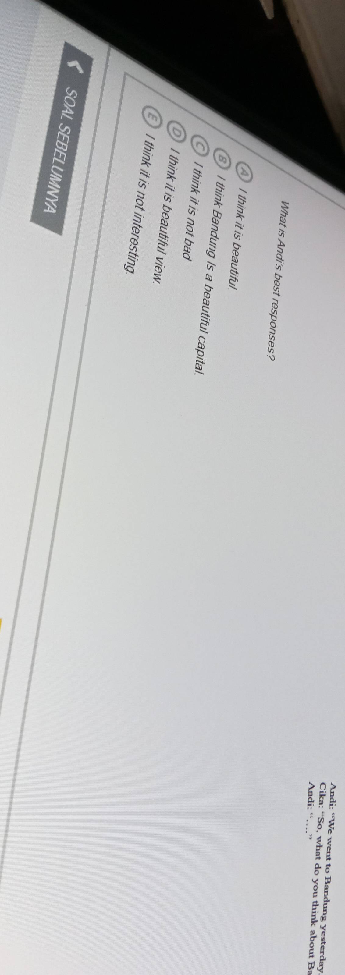 Andi: “We went to Bandung yesterday
Cika: “So, what do you think about Ba
Andi: “…”
What is Andi's best responses?
A I think it is beautiful.
8 I think Bandung Is a beautiful capital.
C I think it is not bad
D) I think it is beautiful view.
I think it is not interesting.
SOAL SEBELUMNYA