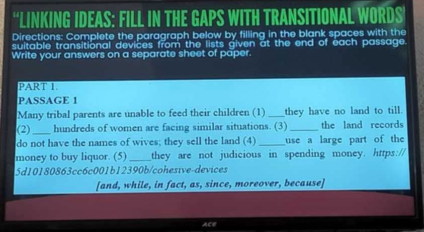 “LINKING IDEAS: FILL IN THE GAPS WITH TRANSITIONAL WORDS’ 
Directions: Complete the paragraph below by filling in the blank spaces with the 
suitable transitional devices from the lists given at the end of each passage. 
Write your answers on a separate sheet of paper. 
PART 1. 
PASSAGE 1 
Many tribal parents are unable to feed their children (1) _they have no land to till. 
(2)_ hundreds of women are facing similar situations. (3) _the land records 
do not have the names of wives; they sell the land (4) _use a large part of the 
money to buy liquor. (5) _they are not judicious in spending money. https:// 
5d10180863cc6c001b12390b/cohesive-devices 
[and, while, in fact, as, since, moreover, because] 
ACE