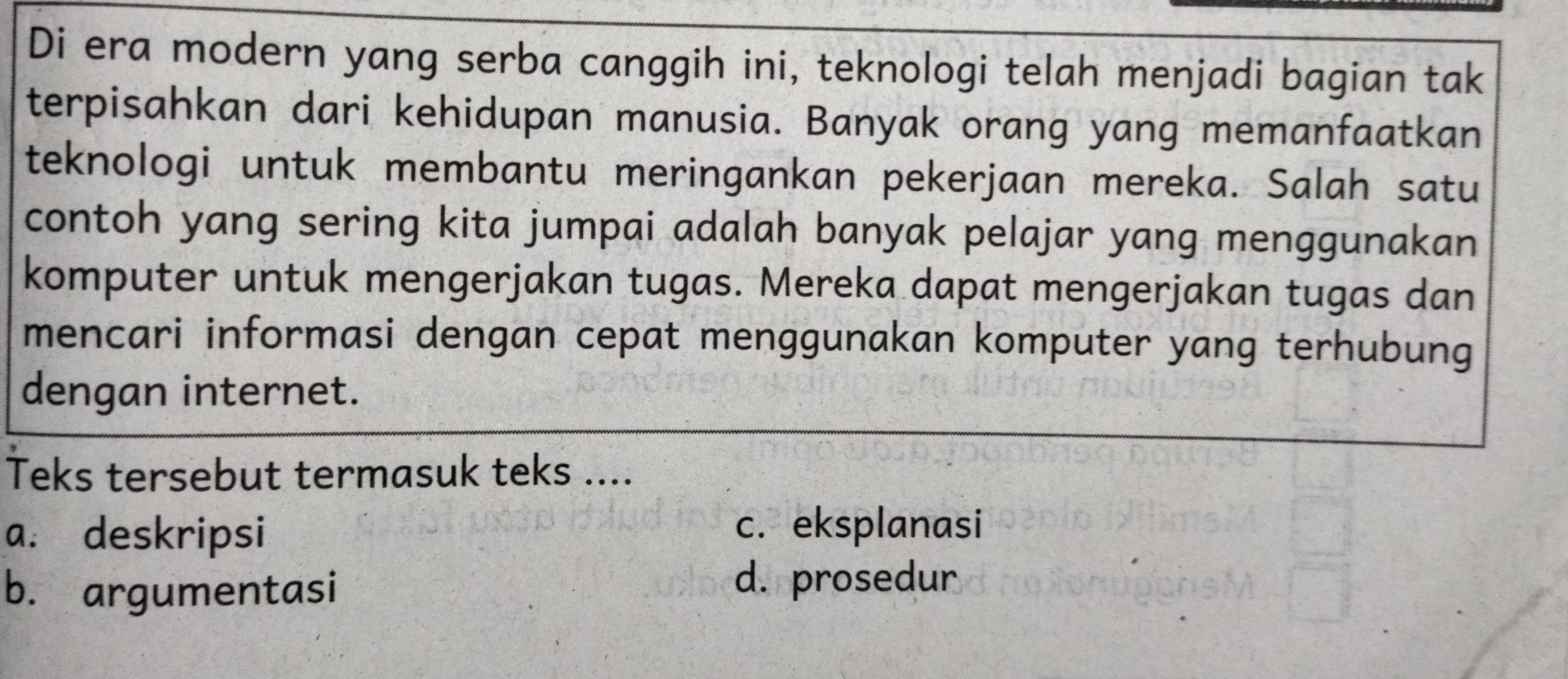 Di era modern yang serba canggih ini, teknologi telah menjadi bagian tak
terpisahkan dari kehidupan manusia. Banyak orang yang memanfaatkan
teknologi untuk membantu meringankan pekerjaan mereka. Salah satu
contoh yang sering kita jumpai adalah banyak pelajar yang menggunakan
komputer untuk mengerjakan tugas. Mereka dapat mengerjakan tugas dan
mencari informasi dengan cepat menggunakan komputer yang terhubung
dengan internet.
Teks tersebut termasuk teks ....
a. deskripsi
c. eksplanasi
b. argumentasi
d. prosedur