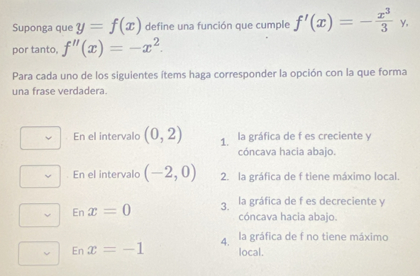 Suponga que y=f(x) define una función que cumple f'(x)=-frac x^33^(y,
por tanto, f''(x)=-x^2). 
Para cada uno de los siguientes ítems haga corresponder la opción con la que forma
una frase verdadera.
En el intervalo (0,2) 1. la gráfica de f es creciente y
cóncava hacia abajo.
. En el intervalo (-2,0) 2. la gráfica de f tiene máximo local.
epsilon _nx=0
3. la gráfica de f es decreciente y
cóncava hacia abajo.
4. la gráfica de f no tiene máximo
epsilon _nx=-1
local.