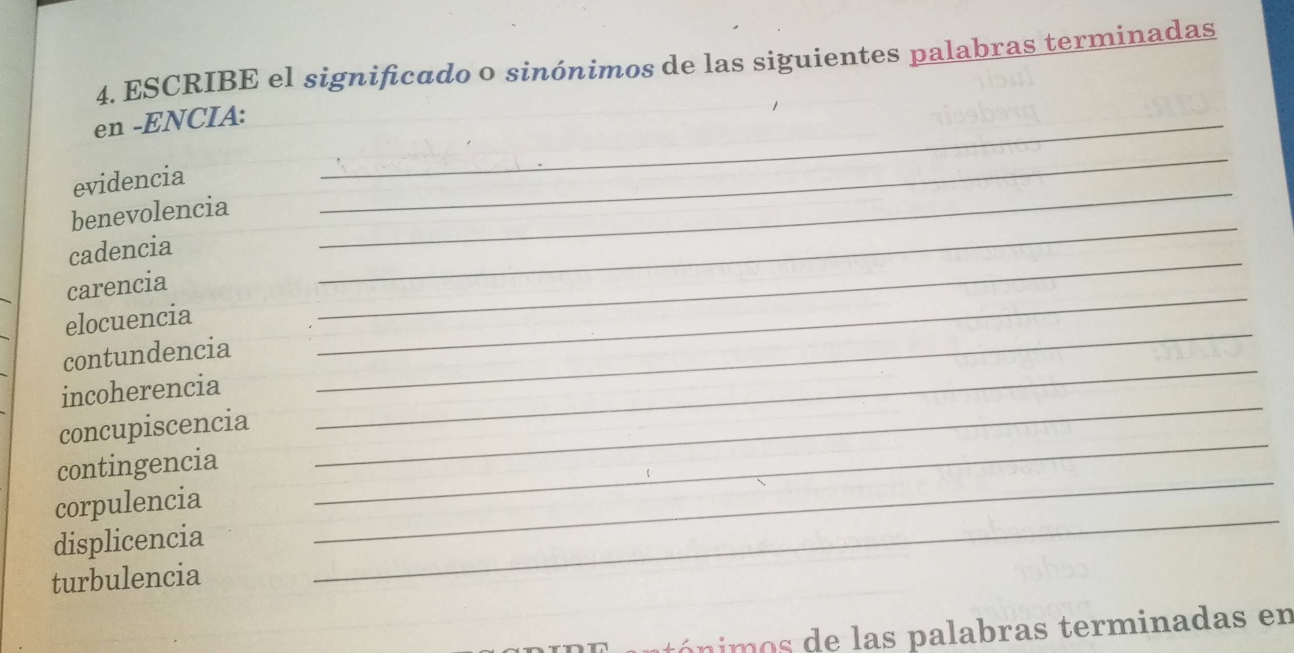 ESCRIBE el significado o sinónimos de las siguientes palabras terminadas 
en -ENCIA:_ 
evidencia 
benevolencia 
_ 
_ 
cadencia 
_ 
_ 
carencia 
_ 
elocuencia 
contundencia 
incoherencia 
_ 
concupiscencia 
_ 
contingencia 
_ 
_ 
_ 
corpulencia 
displicencia 
_ 
turbulencia 
tó nimos de las palabras terminadas en