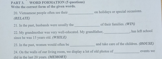 WORD FORMATION (5 questions) 
Write the correct form of the given words. 
20. Vietnamese people often see their _on holidays or special occasions. 
(RELATE) 
21. In the past, husbands were usually the _of their families. (WIN) 
22. My grandmother was very well-educated. My grandfather, _, has left school 
since he was 15 years old. (WHILE) 
23. In the past, women would often be _and take care of the children. (HOUSE) 
24. On the walls of our living room, we display a lot of old photos of _events we 
did in the last 20 years. (MEMORY)