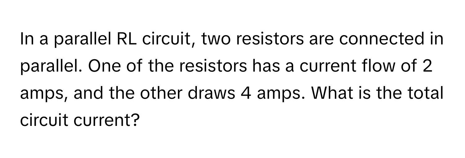 In a parallel RL circuit, two resistors are connected in parallel. One of the resistors has a current flow of 2 amps, and the other draws 4 amps. What is the total circuit current?