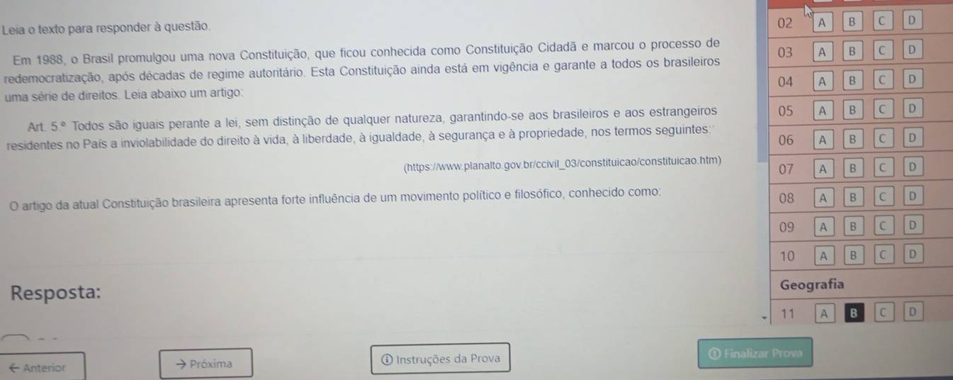 Leia o texto para responder à questão.
02 A B C D
03 A B C D 
Em 1988, o Brasil promulgou uma nova Constituição, que ficou conhecida como Constituição Cidadã e marcou o processo de 
redemocratização, após décadas de regime autoritário. Esta Constituição ainda está em vigência e garante a todos os brasileiros 
04 
uma série de direitos. Leia abaixo um artigo: A B C D 
Art. 5° Todos são iguais perante a lei, sem distinção de qualquer natureza, garantindo-se aos brasileiros e aos estrangeiros 05 A B C D 
residentes no País a inviolabilidade do direito à vida, à liberdade, à igualdade, à segurança e à propriedade, nos termos seguintes: 
06 A B C D 
(https://www.planalto.gov.br/ccivil_03/constituicao/constituicao.htm) 
07 A B C 
O artigo da atual Constituição brasileira apresenta forte influência de um movimento político e filosófico, conhecido como: 
08 A B C D 
09 A C D 
10 A B C D 
Resposta: Geografia 
11 A B C D 
← Anterior → Próxima ① Instruções da Prova 
① Finalizar Prova