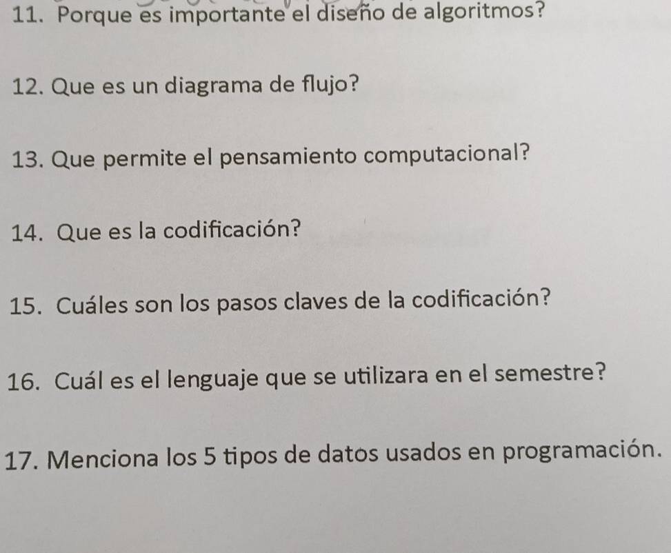 Porque es importante el diseño de algoritmos? 
12. Que es un diagrama de flujo? 
13. Que permite el pensamiento computacional? 
14. Que es la codificación? 
15. Cuáles son los pasos claves de la codificación? 
16. Cuál es el lenguaje que se utilizara en el semestre? 
17. Menciona los 5 tipos de datos usados en programación.