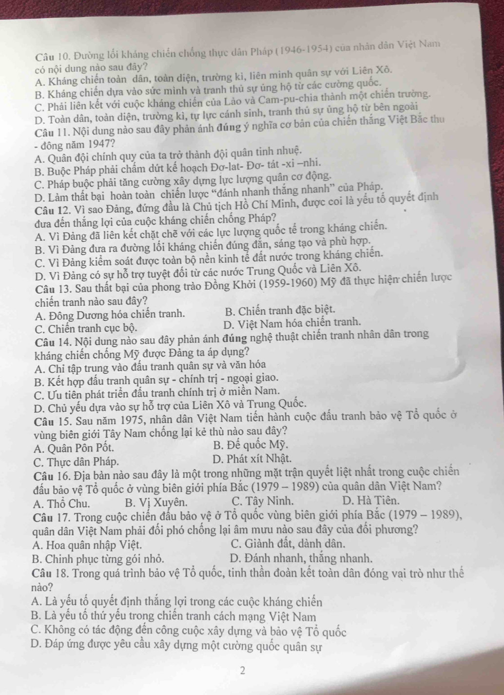 Đường lối kháng chiến chống thực dân Pháp (1946-1954) của nhân dân Việt Nam
có nội dung nào sau đây?
A. Kháng chiến toàn dân, toàn diện, trường kì, liên minh quân sự với Liên Xô.
B. Kháng chiến dựa vào sức mình và tranh thủ sự ủng hộ từ các cường quốc.
C. Phải liên kết với cuộc kháng chiến của Lào và Cam-pu-chia thành một chiến trường.
D. Toàn dân, toàn diện, trường kì, tự lực cánh sinh, tranh thủ sự ủng hộ từ bên ngoài
Câu 11. Nội dung nào sau đây phản ánh đúng ý nghĩa cơ bản của chiến thắng Việt Bắc thư
- đông năm 1947?
A. Quân đội chính quy của ta trở thành đội quân tinh nhuệ.
B. Buộc Pháp phải chẩm dứt kế hoạch Đơ-lat- Đơ- tát -xi −nhi.
C. Pháp buộc phải tăng cường xây dựng lực lượng quân cơ động.
D. Làm thất bại hoàn toàn chiến lược “đánh nhanh thắng nhanh” của Pháp.
Câu 12. Vì sao Đảng, đứng đầu là Chủ tịch Hồ Chí Minh, được coi là yếu tố quyết định
đưa đến thắng lợi của cuộc kháng chiến chống Pháp?
A. Vì Đảng đã liên kết chặt chẽ với các lực lượng quốc tế trong kháng chiến.
B. Vì Đảng đưa ra đường lối kháng chiến đúng đắn, sáng tạo và phù hợp.
C. Vì Đảng kiểm soát được toàn bộ nền kinh tế đất nước trong kháng chiến.
D. Vì Đảng có sự hỗ trợ tuyệt đối từ các nước Trung Quốc và Liên Xô.
Câu 13. Sau thất bại của phong trào Đồng Khởi (1959-1960) Mỹ đã thực hiện chiến lược
chiến tranh nào sau đây?
A. Đông Dương hóa chiến tranh. B. Chiến tranh đặc biệt.
C. Chiến tranh cục bộ. D. Việt Nam hóa chiến tranh.
Câu 14. Nội dung nào sau đây phản ánh đúng nghệ thuật chiến tranh nhân dân trong
kháng chiến chống Mỹ được Đảng ta áp dụng?
A. Chi tập trung vào đấu tranh quân sự và văn hóa
B. Kết hợp đấu tranh quân sự - chính trị - ngoại giao.
C. Ưu tiên phát triển đấu tranh chính trị ở miền Nam.
D. Chủ yếu dựa vào sự hỗ trợ của Liên Xô và Trung Quốc.
Câu 15. Sau năm 1975, nhân dân Việt Nam tiến hành cuộc đấu tranh bảo vệ Tổ quốc ở
vùng biên giới Tây Nam chống lại kẻ thù nào sau đây?
A. Quân Pôn Pốt. B. Đế quốc Mỹ.
C. Thực dân Pháp. D. Phát xít Nhật.
Câu 16. Địa bản nào sau đây là một trong những mặt trận quyết liệt nhất trong cuộc chiến
đấu bảo vệ Tổ quốc ở vùng biên giới phía Bắc  (1979 - 1989) của quân dân Việt Nam?
A. Thổ Chu. B. Vị Xuyên. C. Tây Ninh. D. Hà Tiên.
Câu 17. Trong cuộc chiến đấu bảo vệ ở Tổ quốc vùng biên giới phía Bắc (1979 - 1989),
quân dân Việt Nam phải đối phó chống lại âm mưu nào sau đây của đối phương?
A. Hoa quân nhập Việt. C. Giành đất, dành dân.
B. Chinh phục từng gói nhỏ. D. Đánh nhanh, thắng nhanh.
Câu 18. Trong quá trình bảo vệ Tổ quốc, tinh thần đoàn kết toàn dân đóng vai trò như thế
nào?
A. Là yếu tố quyết định thắng lợi trong các cuộc kháng chiến
B. Là yếu tổ thứ yếu trong chiến tranh cách mạng Việt Nam
C. Không có tác động đến công cuộc xây dựng và bảo vệ Tổ quốc
D. Đáp ứng được yêu cầu xây dựng một cường quốc quân sự
2