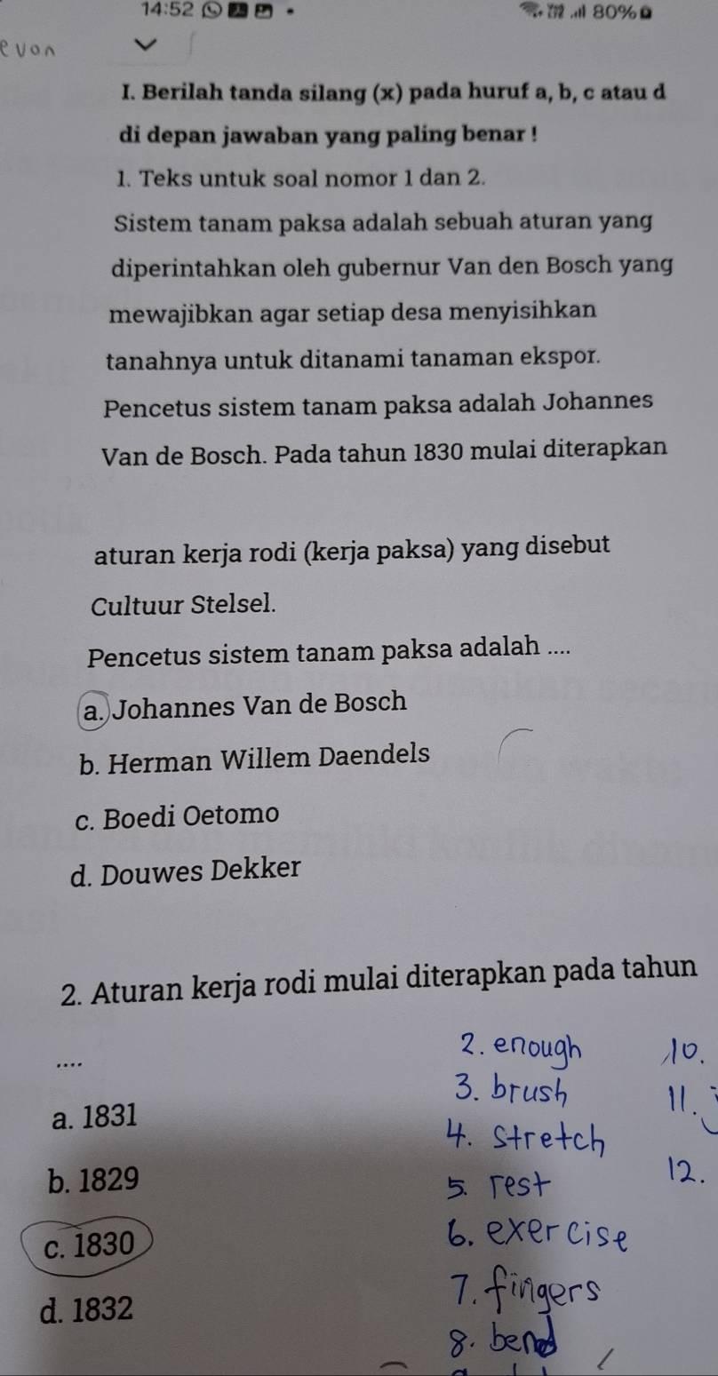 14:52 a 。 ， 80%
I. Berilah tanda silang (x) pada huruf a, b, c atau d
di depan jawaban yang paling benar !
1. Teks untuk soal nomor 1 dan 2.
Sistem tanam paksa adalah sebuah aturan yang
diperintahkan oleh gubernur Van den Bosch yang
mewajibkan agar setiap desa menyisihkan
tanahnya untuk ditanami tanaman ekspor.
Pencetus sistem tanam paksa adalah Johannes
Van de Bosch. Pada tahun 1830 mulai diterapkan
aturan kerja rodi (kerja paksa) yang disebut
Cultuur Stelsel.
Pencetus sistem tanam paksa adalah ....
a. Johannes Van de Bosch
b. Herman Willem Daendels
c. Boedi Oetomo
d. Douwes Dekker
2. Aturan kerja rodi mulai diterapkan pada tahun
...
a. 1831
b. 1829
c. 1830
d. 1832