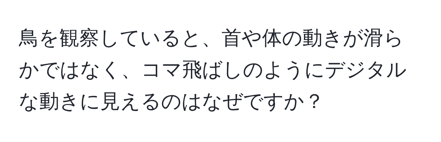 鳥を観察していると、首や体の動きが滑らかではなく、コマ飛ばしのようにデジタルな動きに見えるのはなぜですか？