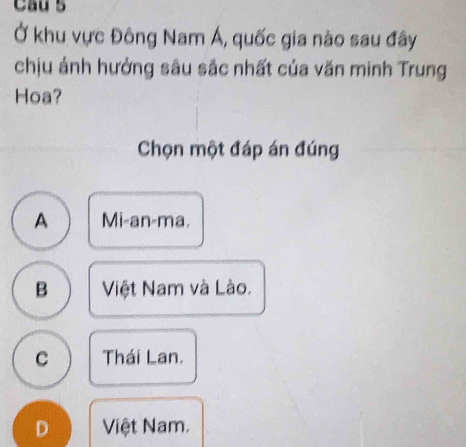 Cầu 5
Ở khu vực Đông Nam Á, quốc gia nào sau đây
chịu ảnh hưởng sâu sắc nhất của văn minh Trung
Hoa?
Chọn một đáp án đúng
A Mi-an-ma.
B Việt Nam và Lào.
C Thái Lan.
D Việt Nam.