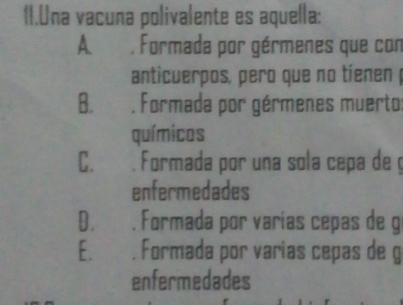 Una vacuna polivalente es aquella:
A. . Formada por gérmenes que con
anticuerpos, pero que no tienen
B. . Formada por gérmenes muerto:
químicos
C. . Formada por una sola cepa de ç
enfermedades
D, . Formada por varias cepas de g
E. , Formada por varias cepas de g
enfermedades